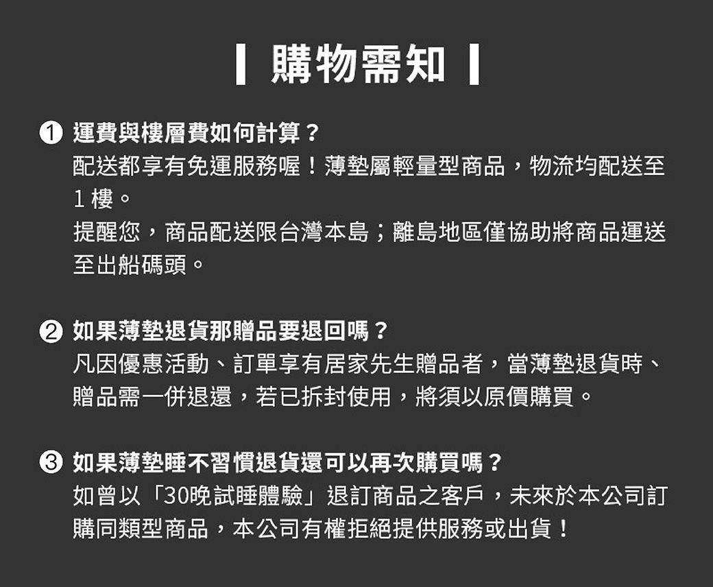 購物需知 運費與樓層費如何計算?配送都享有免運服務喔!薄墊屬輕量型商品,物流均配送至1樓。提醒您,商品配送限台灣本島;離島地區僅協助將商品運送至出船碼頭。 如果薄墊退貨那贈品要退回嗎?凡因優惠活動、訂單享有居家先生贈品者,當薄墊退貨時、贈品需一併退還,若已拆封使用,將須以原價購買。 如果薄墊睡不習慣退貨還可以再次購買嗎?如曾以「30晚試睡體驗」退訂商品之客戶,未來於本公司訂購同類型商品,本公司有權拒絕提供服務或出貨!