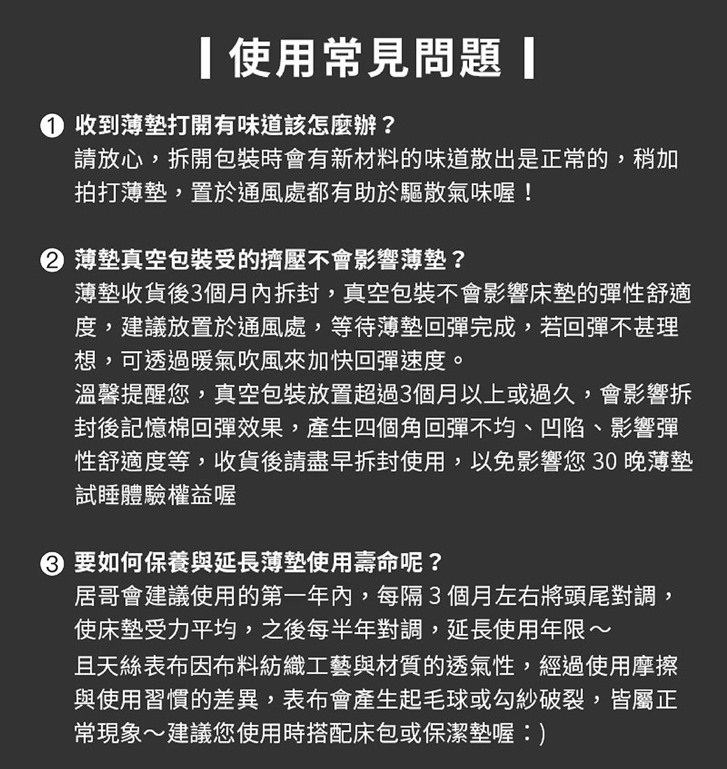 使用常見問題 收到打開有味道該怎麼辦?請放心,拆開包裝時會有新材料的味道散出是正常的,稍加拍打薄墊,置於通風處都有助於驅散氣味喔!② 薄墊真空包裝受的擠壓不會影響薄墊?薄墊收貨後3個月內拆封,真空包裝不會影響床墊的彈性舒適度,建議放置於通風處,等待薄墊回彈完成,若回彈不甚理想,可透過暖氣吹風來加快回彈速度。溫馨提醒您,真空包裝放置超過3個月以上或過久,會影響拆封後記憶棉回彈效果,產生四個角回彈不均、凹陷、影響彈性舒適度等,收貨後請盡早拆封使用,以免影響您30晚薄墊試睡體驗權益喔 要如何保養與延長薄墊使用壽命呢?居哥會建議使用的第一年內,每隔3個月左右將頭尾對調,使床墊受力平均,之後每半年對調,延長使用年限~且天絲表布因布料紡織工藝與材質的透氣性,經過使用摩擦與使用習慣的差異,表布會產生起毛球或勾紗破裂,皆屬正常現象~建議您使用時搭配床包或保潔墊喔:)