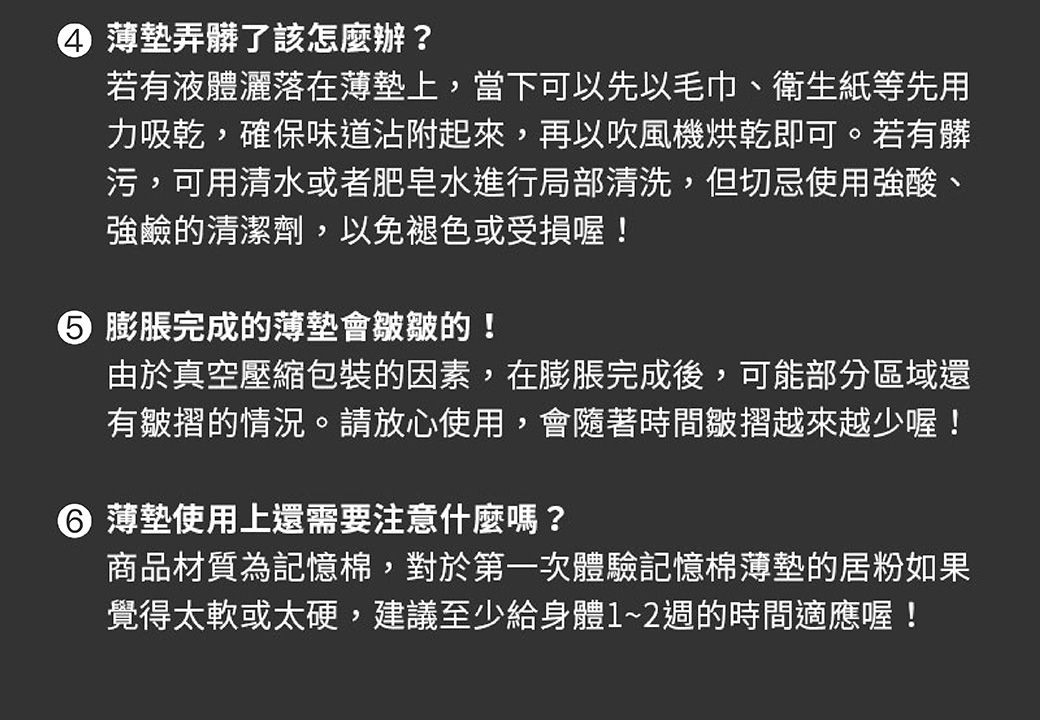 ④ 薄墊弄髒了該怎麼辦?若有液體灑落在薄墊上,當下可以先以毛巾、衛生紙等先用力吸乾,確保味道沾附起來,再以吹風機烘乾即可。若有髒污,可用清水或者肥皂水進行局部清洗,但切忌使用強酸、強鹼的清潔劑,以免褪色或受損喔! 膨脹完成的薄墊會皺皺的!由於真空壓縮包裝的因素,在膨脹完成後,可能部分區域還有皺摺的情況。請放心使用,會隨著時間皺摺越來越少喔! 薄墊使用上還需要注意什麼嗎?商品材質為記憶棉,對於第一次體驗記憶棉薄墊的居粉如果覺得太軟或太硬,建議至少給身體~2週的時間適應喔!