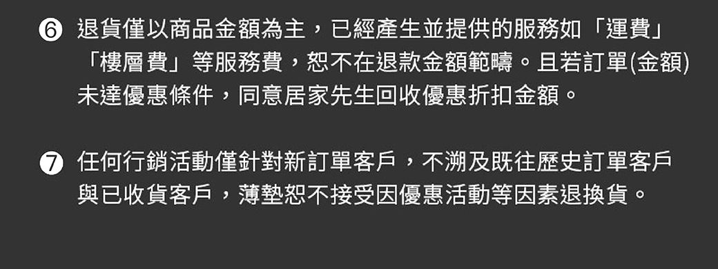 退貨僅以商品金額為主,已經產生並提供的服務如「運費」「樓層費」等服務費,恕不在退款金額範疇。且若訂單(金額)未達優惠條件,同意居家先生回收優惠折扣金額。 任何行銷活動僅針對新訂單客戶,不溯及既往歷史訂單客戶與已收貨客戶,薄墊恕不接受因優惠活動等因素退換貨。