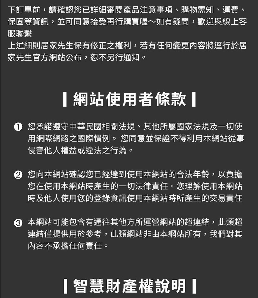 下訂單前,請確認您已詳細審閱產品注意事項、購物需知、運費、保固等資訊,並可同意接受再行購買喔~如有疑問,歡迎與線上客服聯繫上述細則居家先生保有修正之權利,若有任何變更內容將逕行於居家先生官方網站公布,恕不另行通知。網站使用者條款 您承諾遵守中華民國相關法規、其他所屬國家法規及一切使用網際網路之國際慣例。您同意並保證不得利用本網站從事侵害他人權益或違法之行為。② 您向本網站確認您已經達到使用本網站的合法年齡,以負擔您在使用本網站產生的一切法律責任。您理解使用本網站時及他人使用您的登錄資訊使用本網站時所產生的交易責任 本網站可能包含有通往其他方所運營網站的超連結,此類超連結僅提供用於參考,此類網站非由本網站所有,我們對其內容不承擔任何責任。智慧財產權說明