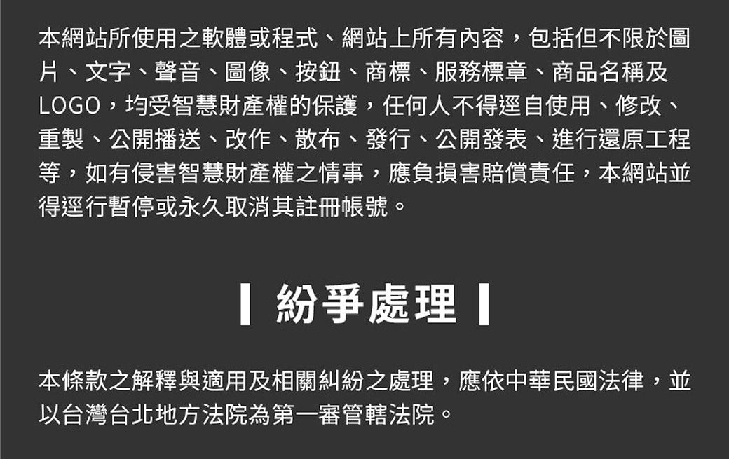 本網站所使用之軟體或程式、網站上所有內容,包括但不限於圖片、文字、聲音、圖像、按鈕、商標、服務標章、商品名稱及LOGO,均受智慧財產權的保護,任何人不得逕自使用、修改、重製、公開播送、改作、散布、發行、公開發表、進行還原工程等,如有侵害智慧財產權之情事,應負損害賠償責任,本網站並得逕行暫停或永久取消其註冊帳號。 紛爭 本條款之解釋與適用及相關糾紛之處理,應依中華民國法律,並以台灣台北地方法院為第一審管轄法院。