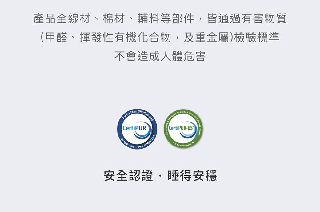 產品全線材、棉材、輔料等部件,皆通過有害物質(甲醛、揮發性有機化合物,及重金屬)檢驗標準不會造成人體危害The PU -CertiPUR CertiPUR-US安全認證睡得安穩