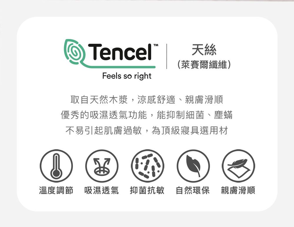 TencelFeels so right天絲(萊賽爾纖維)取自天然木漿,涼感舒適、親膚滑順優秀的吸濕透氣功能,能抑制細菌、塵蟎不易引起肌膚過敏,為頂級寢具選用材溫度調節 吸濕透氣 抑菌抗敏 自然環保 親膚滑順