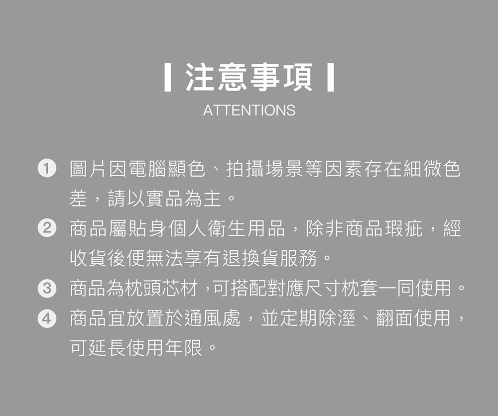 注意事項ATTENTIONS 圖片因電腦顯色、拍攝場景等因素存在細微色差,請以實品為主。 商品屬貼身個人衛生用品,除非商品瑕疵,經收貨後便無法享有退換貨服務。 商品為枕頭芯材,可搭配對應尺寸枕套一同使用。 商品宜放置於通風處,並定期除溼、翻面使用,4可延長使用年限。