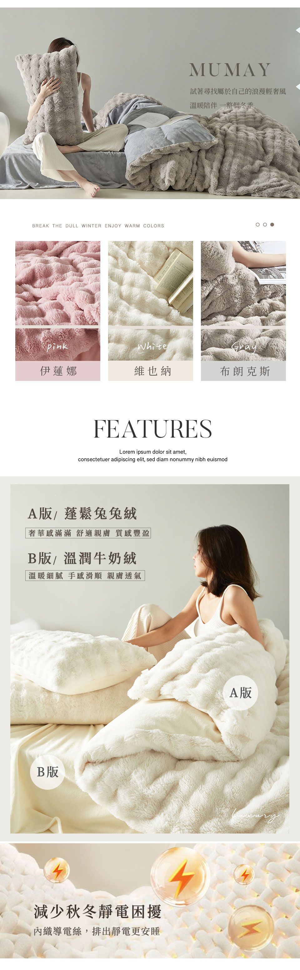 BREAK THE DULL WINTER ENJOY WARM COLORSMUMAY試著尋找屬於自己的浪漫輕奢風溫暖陪伴一整個冬季White伊蓮娜維也納布朗克斯FEATURESLorem ipsum dolor sit ametconsectetuer adipiscing elit, sed diam nonummy nibh euismodA版/蓬鬆兔兔奢華感滿滿 舒適親膚 質感豐盈B版/溫潤牛奶絨溫暖細膩 手感滑順 親膚透氣B版減少秋冬靜電困擾織導電絲,排出靜電更安睡A版