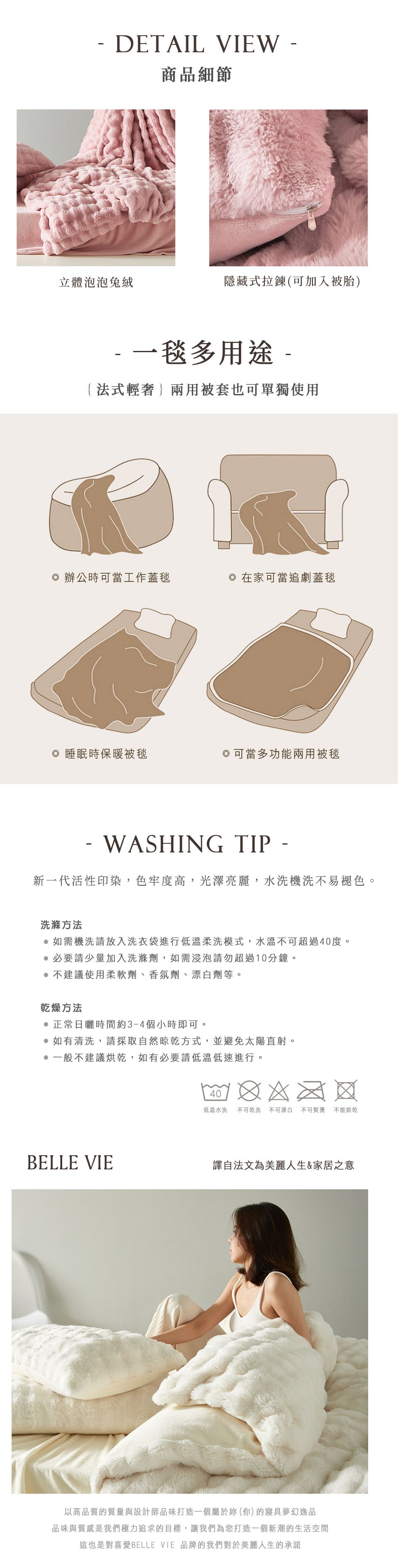 DETAIL VIEW商品細節立體泡泡兔絨隱藏式拉鍊(可加入被胎)一毯多用途{法式輕}兩用被套也可單獨使用 辦公時可當工作蓋毯在家可當追劇蓋毯◎ 睡眠時保暖被毯,可當多功能兩用被毯-WASHING TIP -新一代活性印染,色牢度高,光澤亮麗,水洗機洗不易褪色。洗滌方法如需機洗請放入洗衣袋進行低溫柔洗模式,水溫不可超過40度。必要請少量加入洗滌劑,如需浸泡請勿超過10分鐘。不建議使用柔軟劑、香氛劑、漂白劑等。乾燥方法正常日曬時間約3-4個小時即可。如有清洗,請採取自然晾乾方式,並避免太陽直射。一般不建議烘乾,如有必要請低溫低速進行。40低溫水洗 不可乾洗不可漂白 不可熨燙不能烘乾BELLE VIE譯自法文為美麗人生&家居之意以高品質的質量與設計師品味打造一個屬於妳(你)的夢幻逸品品味與質感是我們極力追求的目標,讓我們為您打造一個新潮的生活空間這也是對喜愛BELLE VIE 品牌的我們對於美麗人生的承諾
