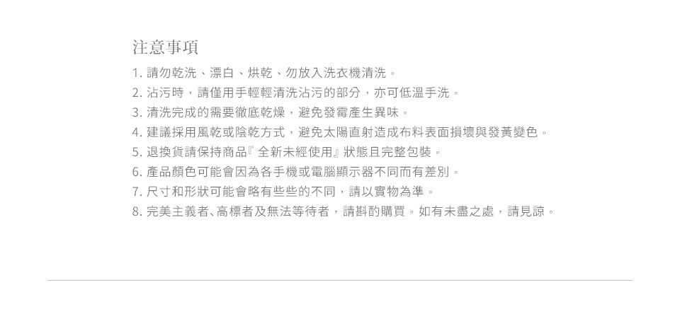 注意事項1. 請勿乾洗、漂白、烘乾、勿放入洗衣機清洗。2. 沾污時,請僅用手輕輕清洗沾污的部分,亦可低溫手洗。3. 清洗完成的需要徹底乾燥,避免發霉產生異味。4. 建議採用風乾或陰乾方式,避免太陽直射造成布料表面損壞與發黃變色。5. 退換貨請保持商品全新未經使用』狀態且完整包裝。6. 產品顏色可能會因為各手機或電腦顯示器不同而有差別。7. 尺寸和形狀可能會略有些些的不同,請以實物為準。8.完美主義者、高標者及無法等待者,請斟酌購買。如有未盡之處,請見諒。