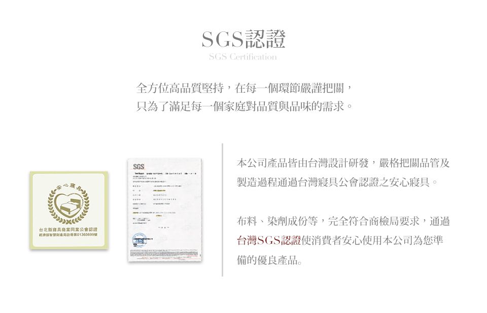 SGS認證SGS Certification全方位高品質堅持,在每一個環節嚴謹把關,只為了滿足每一個家庭對品質與品味的需求。台北同業公會認證號SGS本公司產品皆由台灣設計研發,嚴格把關品管及製造過程通過台灣寢具公會認證之安心寢具。布料、染劑成份等,完全符合商檢局要求,通過台灣SGS認證使消費者安心使用本公司為您準備的優良產品。