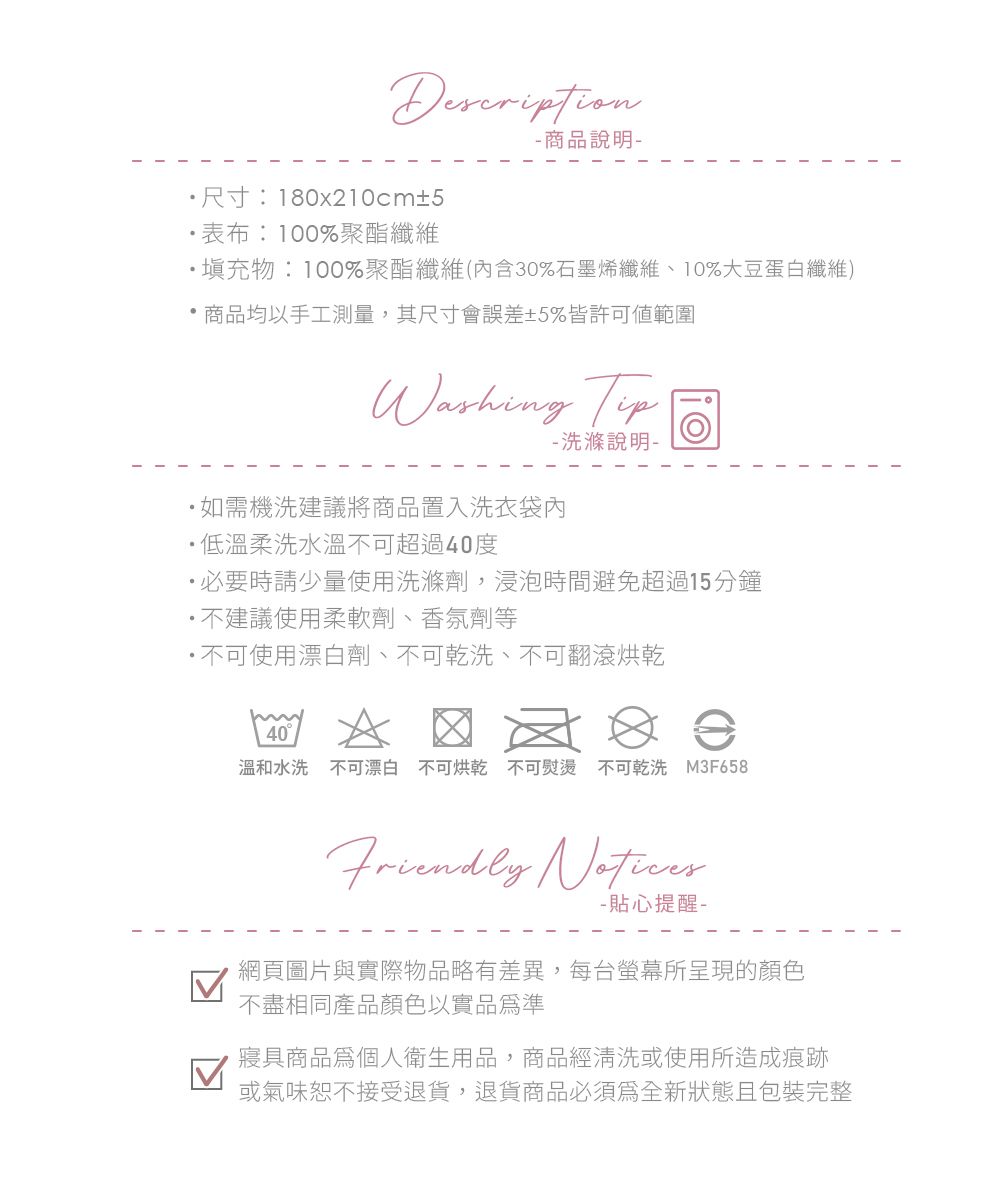 Description尺寸:180x210c±5表布:100%聚酯纖維 商品說明物:100%聚酯纖維(內含30%石墨烯纖維、10%大豆蛋白纖維)商品均以手工測量,其尺寸會誤差±5%皆許可範圍  洗滌說明-如需機洗建議將商品置入洗衣袋內低溫柔洗水溫可超過40度必要時請少量使用洗滌劑,浸泡時間避免超過15分鐘不建議使用柔軟劑、香氛劑等 不可使用漂白劑、不可乾洗、不可翻滾烘乾m40溫和水洗 不可漂白 不可烘乾 不可熨燙 不可乾洗 M3F658Friendly - 貼心提醒-網頁圖片與實際物品略有差異,每台螢幕所呈現的顏色不盡相同產品顏色以實品準寢具商品為個人衛生用品,商品經清洗或使用所造成痕跡或氣味恕不接受退貨,退貨商品必須為全新狀態且包裝完整