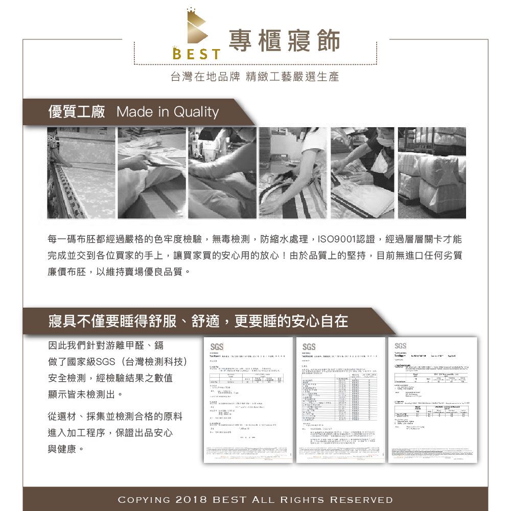 專櫃寢飾BES台灣在地品牌 精緻工藝嚴選生產優質工廠 Made in Quality每一碼布胚都經過嚴格的色牢度檢驗,無毒檢測,防縮水處理,ISO9001認證,經過層層關卡才能完成交到各位買家的手上,讓買家買的安心用的放心!由於品質上的堅持,目前無進口任何劣質廉價布胚,以維持賣場優良品質。寢具不僅要睡得舒服、舒適,更要睡的安心自在因此我們針對游離甲醛、鎘SGS做了國家級SGS(台灣檢測科技)安全檢測,經檢驗結果之數值顯示皆未檢測出。T從選材、採集並檢測合格的原料進入加工程序,保證出品安心與健康。SGSCOPYING 2018 BEST ALL RIGHTS RESERVEDSGS