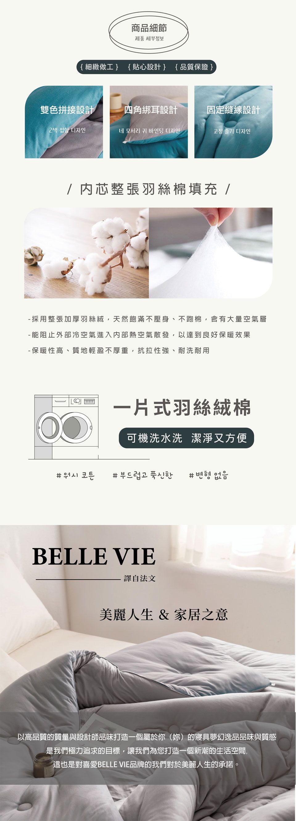 商品細節제품 세부정보{細緻做工{貼心設計{ 品質保證雙色拼接設計四角綁耳設計固定縫線設計2색 접합 디자인네 모서리 귀 바인딩 디자인고정 솔기 디자인/内芯整張羽絲棉填充/ 採用整張加厚羽絲絨,天然飽滿壓身、不跑棉含有大量空氣層- 能阻止外部冷空氣進入内部熱空氣散發,以達到良好保暖效果- 保暖性高、質地輕盈不厚重,抗拉性強、耐洗耐用一片式羽絲絨棉可機洗水洗 潔淨又方便 부드럽고 푹신한 #BELLE VIE譯自法文美麗人生 & 家居之意以高品質的質量與設計師品味打造一個屬於你()的夢幻逸品品味與質感是我們極力追求的目標,讓我們為您打造一個新潮的生活空間,這也是對喜愛BELLE VIE品牌的我們對於美麗人生的承諾。