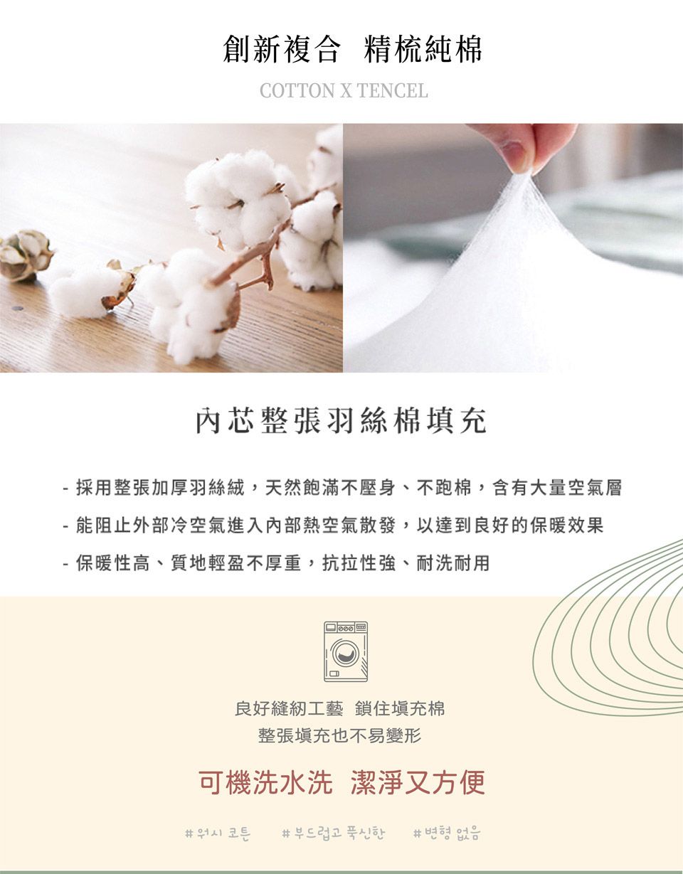 創新複合 精梳純棉COTTON X TENCEL內芯整張羽絲棉填充- 採用整張加厚羽絲絨,天然飽滿不壓身、不跑棉,含有大量空氣層能阻止外部冷空氣進入內部熱空氣散發,以達到良好的保暖效果保暖性高、質地輕盈不厚重,抗拉性強、耐洗耐用良好縫紉工藝 鎖住塡充棉整張填充也不易變形可機洗水洗 潔淨又方便부드럽고 푹신한 #