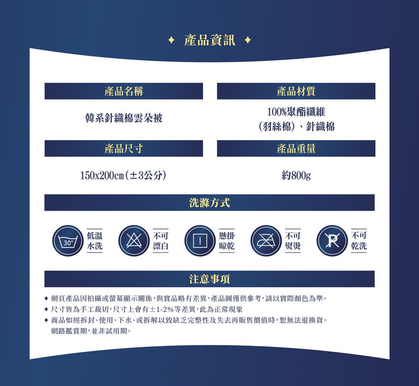 產品名稱韓系針織棉雲朵被產品資訊 產品材質100%聚酯纖維(羽絲棉)、針織棉產品重量產品尺寸150x200cm(±3公分)約800gp洗滌方式低溫不可懸掛不可30水洗漂白晾乾熨燙R不可乾洗注意事項網頁產品因拍攝或螢幕顯示關係,與實品略有差異,產品圖僅供參考,請以實際顏色為準。 尺寸皆為手工裁切,尺寸上會有±1-2%等差異,此為正常現象 商品如經拆封、使用、下水、或拆解以致缺乏完整性及失去再販售價值時,無法退換貨。網路鑑賞期,並非試用期。