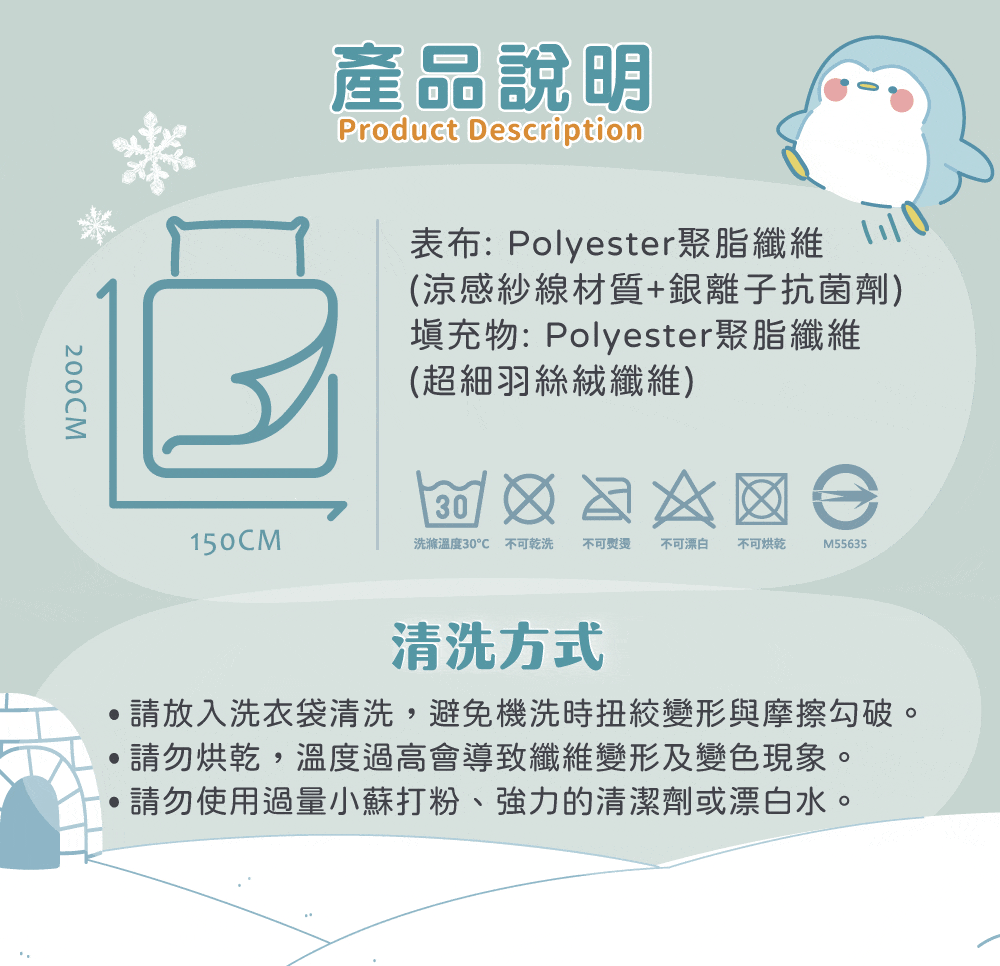 200CM產品說明Product Description表布:Polyester聚脂纖維(涼感紗線材質+銀離子抗菌劑)填充物:Polyester聚脂纖維(超細羽絲絨纖維)30150CM洗滌溫度30 不可乾洗 不可 不可漂白不可烘乾M55635清洗方式請放入洗衣袋清洗,避免機洗時扭絞變形與摩擦勾破。請勿烘乾,溫度過高會導致纖維變形及變色現象。請勿使用過量小蘇打粉、強力的清潔劑或漂白水。