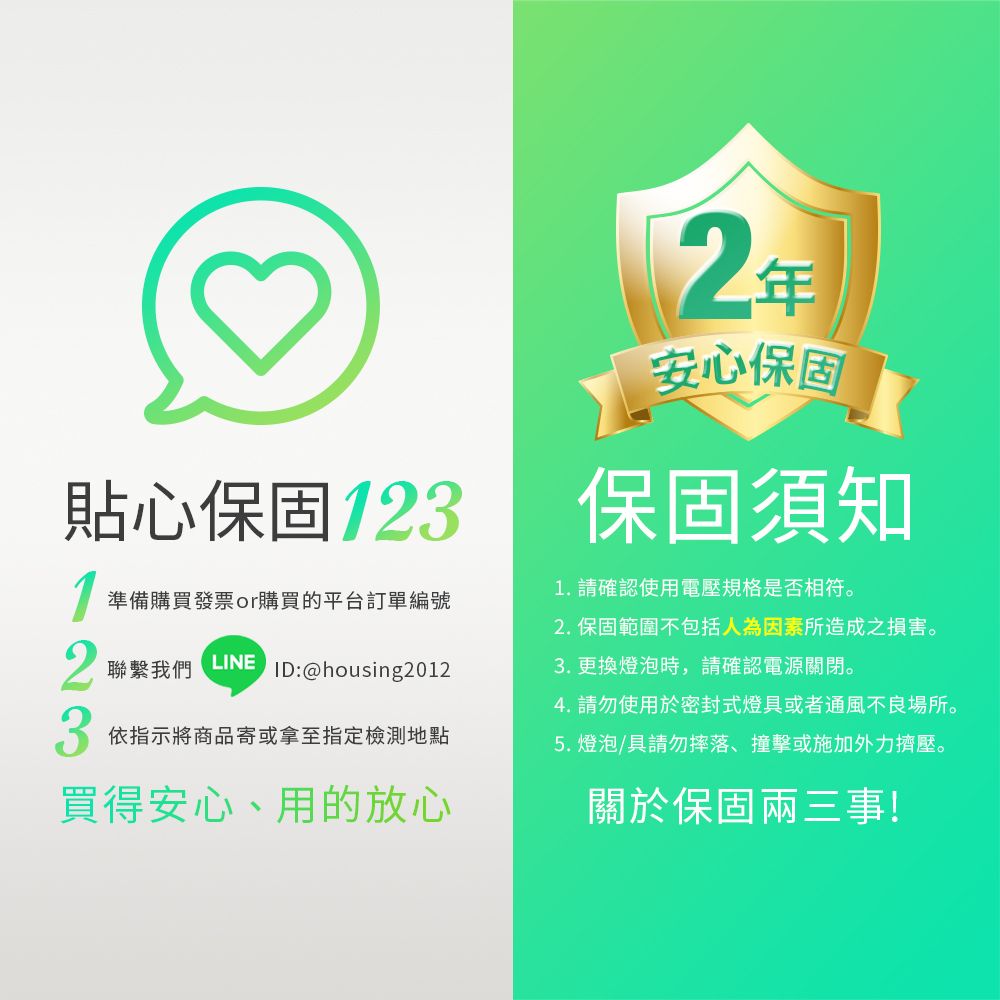 貼心保固1231準備購買發票or購買的平台訂單編號聯繫我們LINEID:@housing2012 依指示將商品寄或拿至指定檢測地點買得安心、用的放心2年安心保固保固須知1. 請確認使用電壓規格是否相符。2.保固範圍不包括人為因素所造成之損害。3. 更換燈泡時,請確認電源關閉。4. 請勿使用於密封式燈具或者通風不良場所。5. 燈泡/具請勿摔落、撞擊或施加外力擠壓。關於保固兩三事!