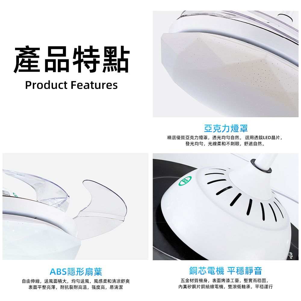 產品特點Product Features亞克力燈罩精選優質亞克力燈罩,透光均匀自然。選用透鏡LED晶片,發光,光線柔和不刺眼,舒適自然。ABS隱形扇葉自由伸縮,送風面積大,均勻送風,風感柔和清凉舒爽表面平整亮澤,耐抗裂耐高溫,强度高,易清潔銅芯電機 平穩靜音五金材質機身,表面烤漆工藝,堅實而穩固,矽鋼片銅繞線電機,雙滾低軸承,平穩運行