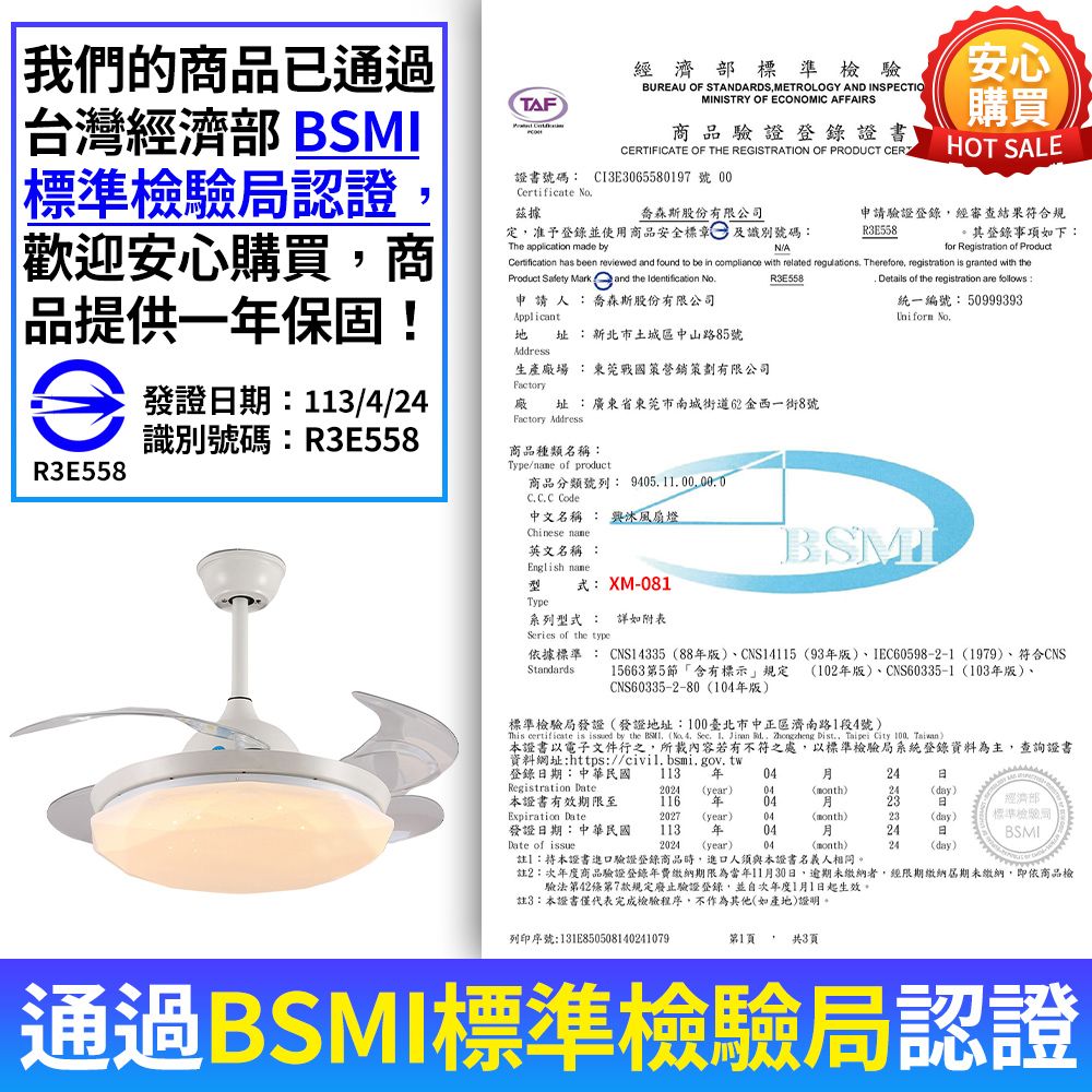 我們的商品已通過台灣經濟部 TAF商品驗證登錄證書ERTIFICATE OF THE REGISTRATION OF PRODUCT CER經濟部標準檢驗BUREAU OF STANDARDS METROLOGY AND INSPECTIOMINISTRY OF ECONOMIC AFFAIRS安心購買HOT SALE標準檢驗認證證書號碼 CI3E3065580197 號 Crtificate No據喬森斯股份有限公司定准予登錄並使用商品安全標章及識別號碼The application made by申請驗證登錄經審查結果符合規R3E558。其登錄事項如下:NA歡迎安心購買商品提供一保固!eR3E558發證期:113/4/24識別號碼:R3E558for Registration of Product has been reviewed and found to be in compliance with related regulations Therefore, registration is granted with theProduct  Mark and the Identification R3E558 Details of the registration are follows:Applicant申請人:喬森斯股份有限公司 址:新北市土城區中山路85號Address生產廠場 :東莞戰國策營銷策劃有限公司Factory廠 址:廣東省東莞市南城街道62西一街8號Factory Address商品種類名稱:Type/ of product商品分類號列: C C Code中文名稱 興風扇燈 英文名稱:English 統一編號:50999393Uniform NoBSMI型式: XM-081Type系列型式 : 詳如附表Series of the type依據標準 : CNS14335 88版、CNS14115 93版、IEC60598-2-1 1979、符合CNSStandards 15663第5節「含有標示規定 (102年版)、CNS60335-1 (103年版)、CNS60335-2-80(104年版)標準檢驗局發證(發證地址:100臺北市中正區濟南路1段4號)This certificate is  by the BSMI (No.  .   .,  Dist., Taipei City  )本證書以電子文件行之,所載內容若有不符之處,以標準檢驗局系統登錄資料為主,查詢證書資料網址:https://civil.bsmi.gov.tw登錄期:中華民國 113 年0424Registration Date2024 (year) 04()24(day).本證書有效期限至116 年0423日經濟部Expiration Date2027(year)04(month)23(day)標準檢驗局發證日期:中華民國113 年0424日Date of issue2024 (year)04(month)24(day)BSMI註:本證書進口驗證登錄商品時,進口人須與本證書名義人相同。註2:次年度商品驗證登錄年費繳納期限為當年11月30日,逾期未繳納者,經限期繳納期未繳納,即依商品檢驗法第42條第7款規定廢止驗證登錄,並自次年度1月1日起生效。註3:本證書僅代表完成檢驗程序,不作為其他(如產地)證明。列印序號:131E850508140241079第1頁, 共3頁通過BSMI標準檢驗局認證