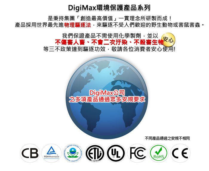 DigiMax環境保護產品系列是秉持集團「創造最高價值」一貫理念所研製而成!產品採用世界最先進物理驅逐法來驅逐不受人們歡迎的野生動物或害鼠害蟲。我們保證產品不需使用化學製劑,並以安心不傷害人、不會二次汙染、不殺害生物等三不政策達到驅逐功效,敬請各位消費者安心使用!DigiMax公司之多項產品通過眾多安規要求不同產品通過之安規不相同ROHS  FCCBA