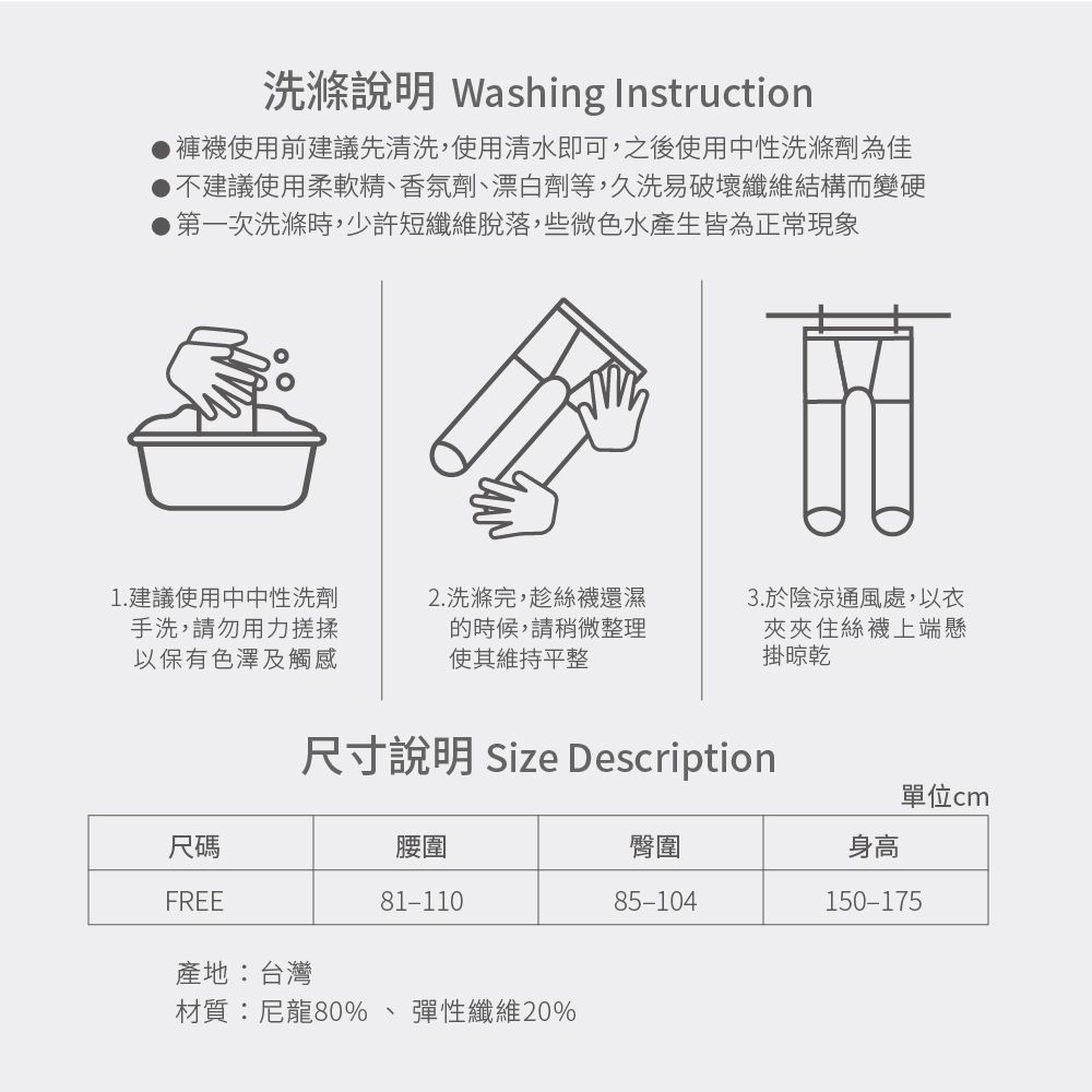 洗滌說明 Washing Instruction使用前建議先清洗,使用清水即可,之後使用中性洗滌劑為佳不建議使用柔軟精香氛劑、漂白劑等,久洗易破壞纖維結構而變硬第一次洗滌時,少許短纖維脫落,些微色水產生皆為正常現象1.建議使用中中性洗劑手洗,請勿用力搓揉以保有色澤及觸感2. 洗滌完,趁絲襪還濕的時候,請稍微整理使其維持平整3.於陰涼通風處,以衣夾夾住絲襪上端懸掛晾乾尺寸說明 Size Description尺碼腰圍FREE81-110產地:台灣材質:尼龍80%、彈性纖維20%單位cm臀圍身高85-104150-175