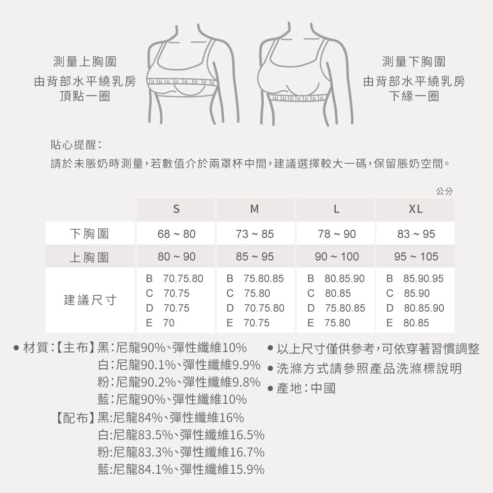 測量上胸圍由背部水平繞乳房頂點一圈測量下胸圍由背部水平繞乳房下緣一圈貼心提醒:請於未脹奶時測量,若數值介於兩罩杯中間,建議選擇較大一碼,保留脹奶空間。公分XLML下胸圍68 8073 85上胸圍80 90B 70.75.80B 75.80.85 70.75C75.80C90 10080.85.9080.8583 95B85.90.95C 85.90建議尺寸D 70.75E 70D 70.75.80D 75.80.85D 80.85.90E70.75E 75.80E 80.85材質:【主布黑:尼龍90%、彈性纖維10%  以上尺寸僅供參考,可依穿著習慣調整白:尼龍90.1%、彈性纖維9.9% 洗滌方式請參照產品洗滌標說明粉:尼龍90.2%、彈性纖維9.8%藍:尼龍90%、彈性纖維10%【配布】黑:尼龍84%、彈性纖維16%白:尼龍83.5%、彈性纖維16.5%粉:尼龍83.3%、彈性纖維16.7%藍:尼龍84.1%、彈性纖維15.9%產地:中國