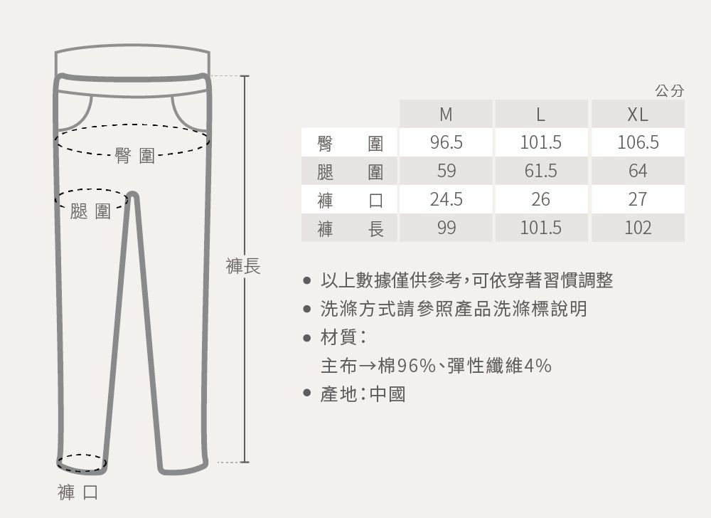 臀腿圍褲長褲口MXL圍96.5101.5106.55961.56424.52627長99101.5102 以上數據僅供參考,可依穿著習慣調整 洗滌方式請參照產品洗滌標說明材質: 棉96%、彈性纖維4% 產地:中國公分