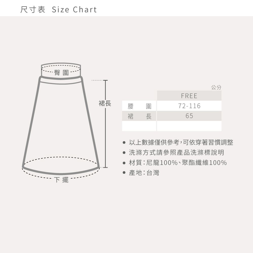 尺寸表 Size Chart·臀公分FREE72-116長65圍長裙裙下擺 以上數據僅供參考,可依穿著習慣調整 洗滌方式請參照產品洗滌標說明材質:尼龍100%、聚酯纖維100% 產地:台灣