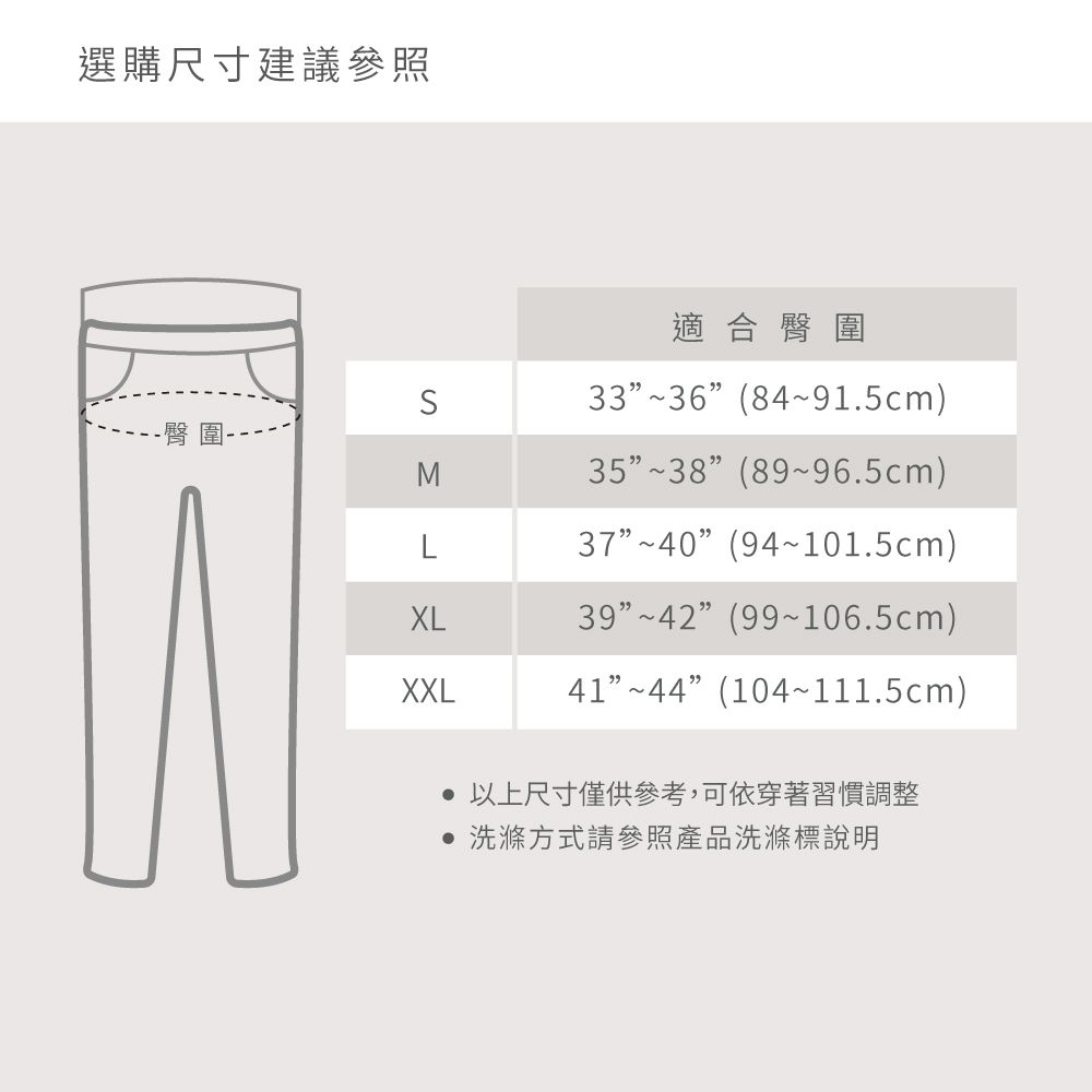 選購尺寸建議參照適合臀圍33~36(84~91.5cm)-臀圍M35~38(89~96.5cm)L37~40(94~101.5cm)XL39~42(99~106.5cm)XXL41~44(104~111.5cm) 以上尺寸僅供參考,可依穿著習慣調整 洗滌方式請參照產品洗滌標說明