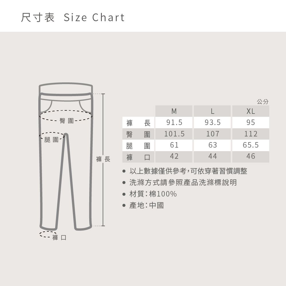 尺寸表 Size Chart腿圍臀圍 長公分MXL褲褲 長 91.593.595101.5107112616365.5424446以上數據僅供參考,可依穿著習慣調整 洗滌方式請參照產品洗滌標說明 材質:棉100% 產地:中國