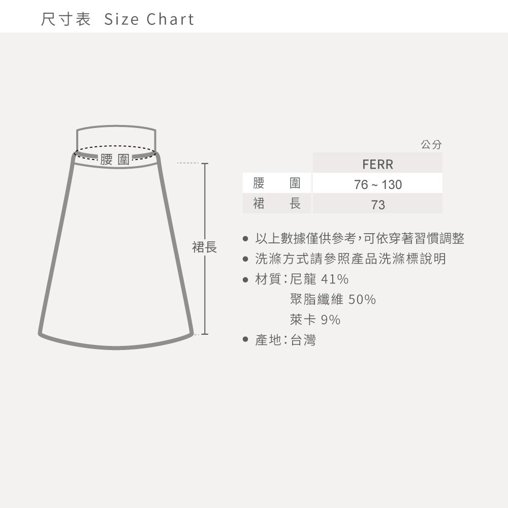 尺寸表 Size Chart裙長FERR公分裙 長76-13073 以上數據僅供參考,可依穿著習慣調整 洗滌方式請參照產品洗滌標說明材質:尼龍 41%聚脂纖維 50%萊卡 9% 產地:台灣