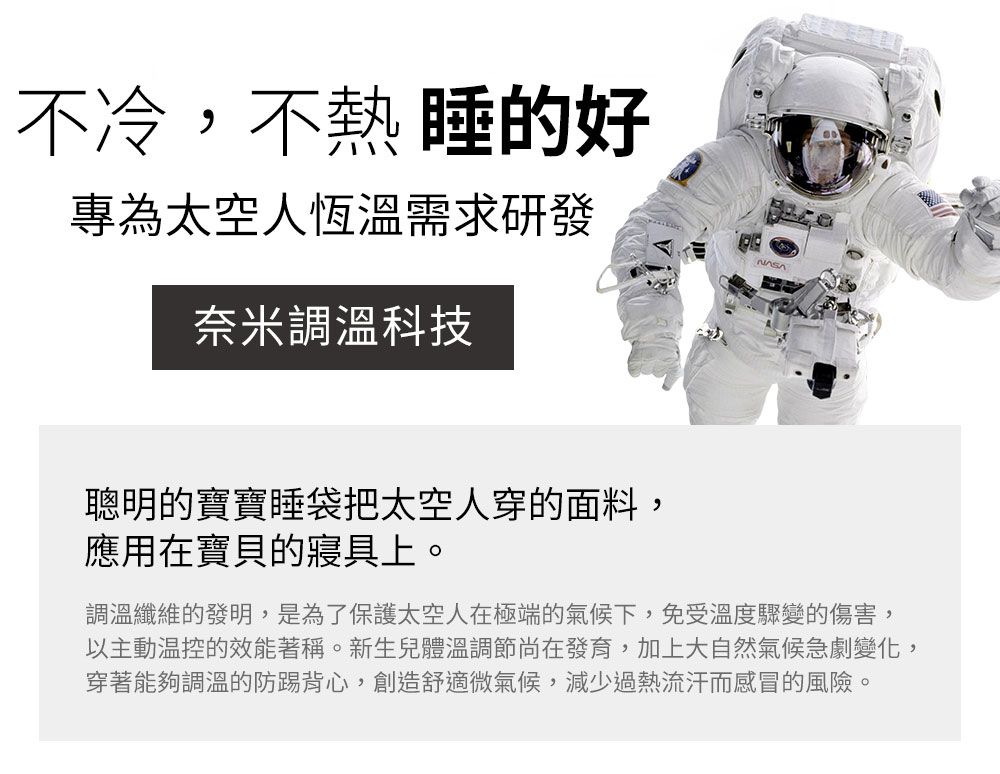 不冷,不熱睡的好專為太空人恆溫需求研發奈米調溫科技聰明的寶寶睡袋把太空人穿的面料,應用在寶貝的寢具上。調溫纖維的發明,是為了保護太空人在極端的氣候下,免受溫度驟變的傷害,以主動的效能著稱。新生兒體溫調節尚在發育,加上大自然氣候急劇變化,穿著能夠調溫的防踢背心,創造舒適微氣候,減少過熱流汗而感冒的風險。