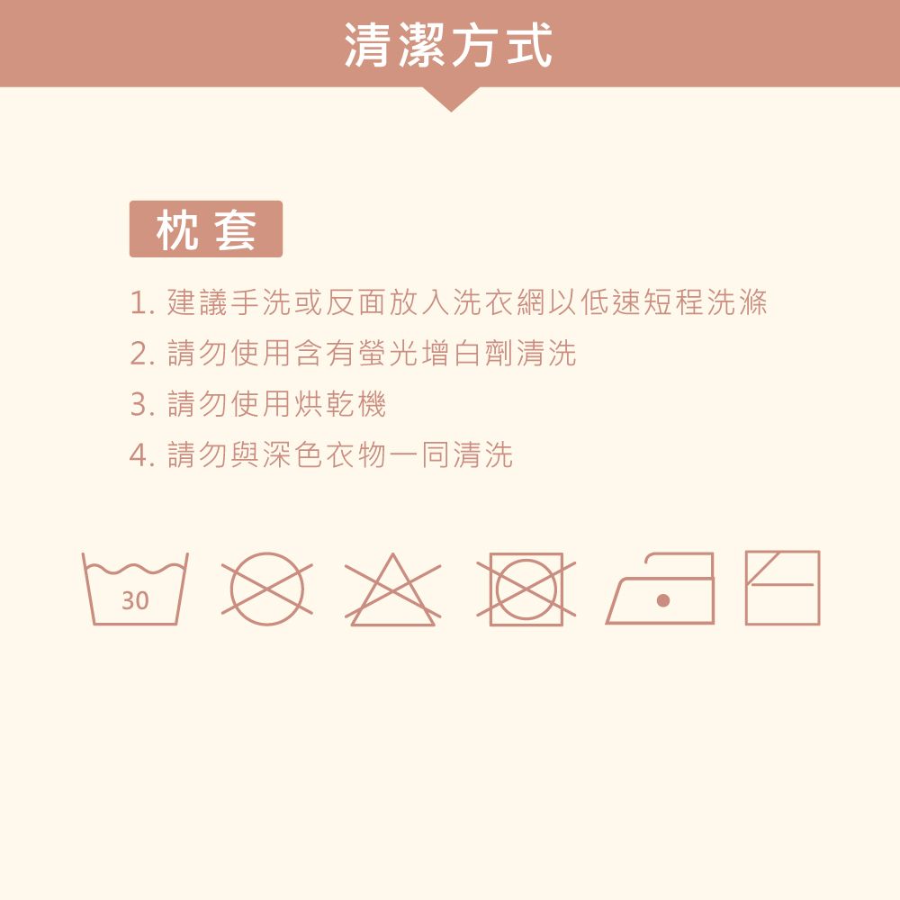 清潔方式枕套1. 建議手洗或反面放入洗衣網以低速短程洗滌2. 請勿使用含有螢光增白劑清洗3. 請勿使用烘乾機4. 請勿與深色衣物一同清洗30