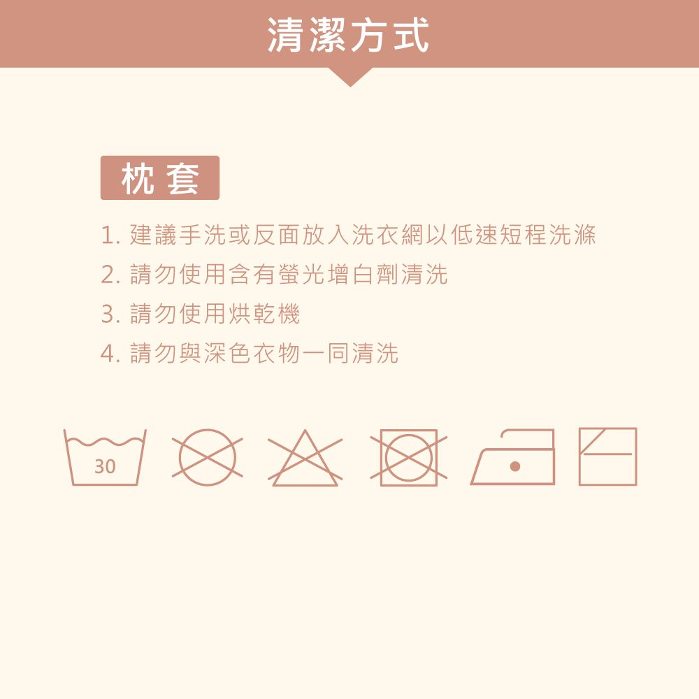 清潔方式枕套1. 建議手洗或反面放入洗衣網以低速短程洗滌2. 請勿使用含有螢光增白劑清洗3. 請勿使用烘乾機4. 請勿與深色衣物一同清洗30