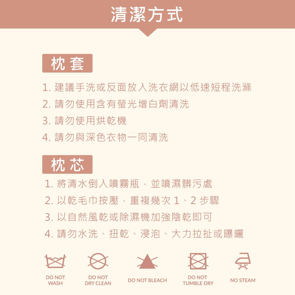 枕套清潔方式1. 建議手洗或反面放入洗衣網以低速短程洗滌2. 請勿使用含有螢光增白劑清洗3. 請勿使用烘乾機4. 請勿與深色衣物一同清洗枕芯1. 將清水倒入噴霧瓶,並噴濕髒污處2. 以乾毛巾按壓,重複幾次 1、2 步驟3. 以自然風乾或除濕機加強陰乾即可4. 請勿水洗、扭乾、浸泡、大力拉扯或曝曬DO NOTWASHDO NOTDRY CLEANDO NOT BLEACHDO NOTTUMBLE DRYNO STEAM