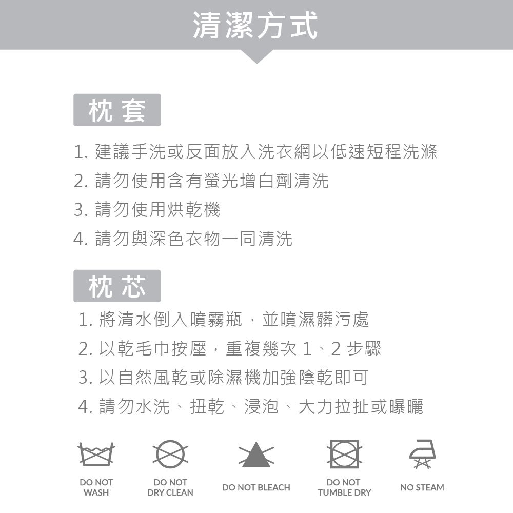 枕套清潔方式1. 建議手洗或反面放入洗衣網以低速短程洗滌2. 請勿使用含有螢光增白劑清洗3. 請勿使用烘乾機4. 請勿與深色衣物一同清洗枕芯1. 將清水倒入噴霧瓶,並噴濕髒污處2. 以乾毛巾按壓,重複幾次 1、2 步驟3. 以自然風乾或除濕機加強陰乾即可4. 請勿水洗、扭乾、浸泡、大力拉扯或曝曬DO NOTWASHDO NOTDRY CLEANDO NOT BLEACHDO NOTTUMBLE DRYNO STEAM