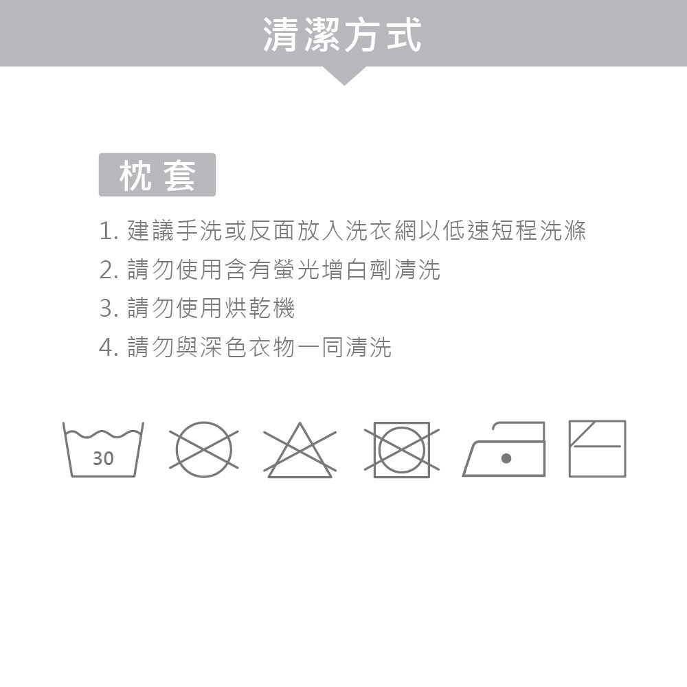 清潔方式枕套1. 建議手洗或反面放入洗衣網以低速短程洗滌2. 請勿使用含有螢光增白劑清洗3. 請勿使用烘乾機4. 請勿與深色衣物一同清洗30