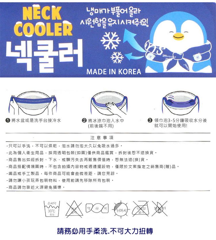 NECKCOOLER넥쿨러냉매가  올라시원함을 MADE IN KOREA 水盆或是洗手台接冷水 將冰涼巾泡入水中 領巾泡35分鐘吸收水分後就可以開始使用!(前後端不用)注意事項 只可以手洗,不可以烘乾,泡水請勿泡太久以免吸水過多。 此為個人衛生用品,採用透明包裝(如圖)僅供商品鑑賞,拆封後恕不退換貨。-商品售出如經拆封、下水、或髒污失去再販售價值時,恕無法退(換)貨。-商品搭配情境圖時,不包含拍攝內容物或週邊擺設物,僅限於文案指定之銷售商(贈)品。- 織品或手工製品,每件商品可能會些微差距,請您見諒。-請勿讓小孩玩弄包裝物料,使用前請先移除所有包裝。-商品請勿靠近火源避免損壞。30C請務必用手柔洗.不可大力扭轉