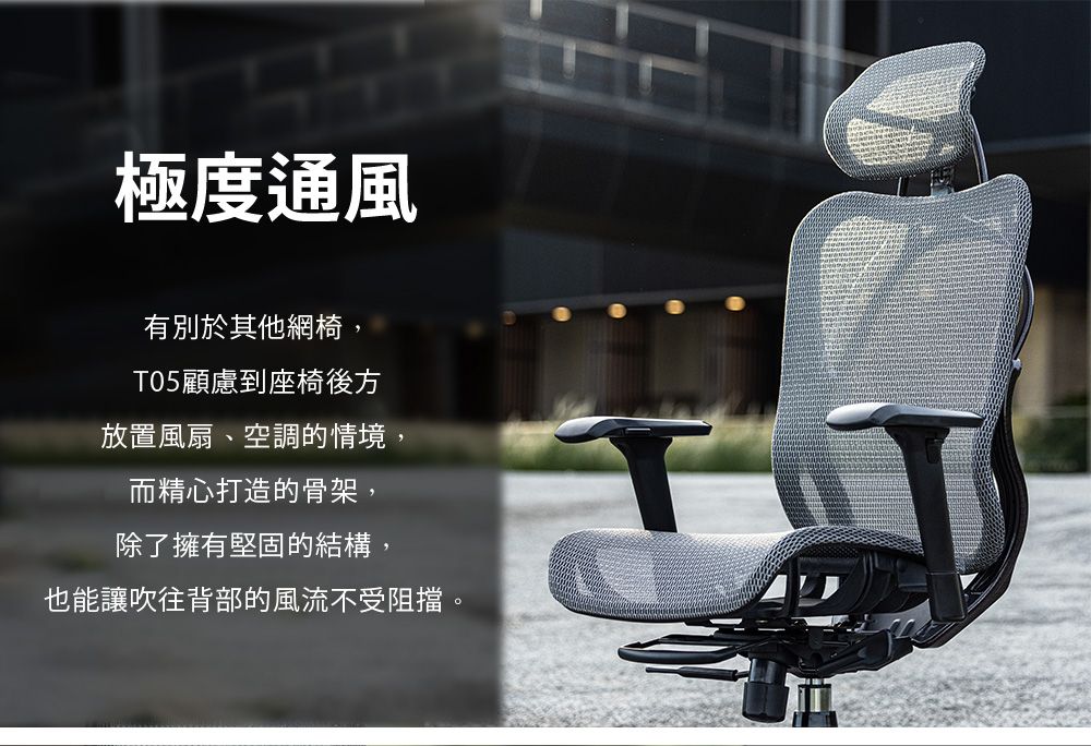 極度通風有別於其他網椅,T05顧慮到座椅後方放置風扇、空調的情境,而精心打造的骨架,除了擁有堅固的結構,也能讓吹往背部的風流不受阻擋。