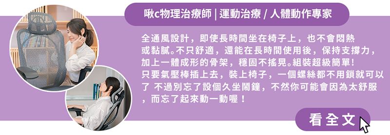 啾物理治療師| 運動治療/人體動作專家全通風設計,即使長時間坐在椅子上,也不會或黏膩。不只舒適,還能在長時間使用後,保持支撑力,加上一體成形的骨架,穩固不。組裝超級簡單!只要氣壓棒插上去,裝上椅子,一個螺絲都不用鎖就可以了 不過別忘了設個久坐鬧鐘,不然你可能會因為太舒服而忘了起來動一動喔!看全文