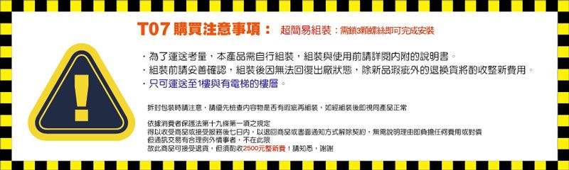 AT07 購買注意事項: 超簡易:鎖3顆螺絲即可完成安裝運送考量本產品需自行,組裝與使用前請詳閱內附說明書。組裝前請妥善確認,組裝後因無法回復出廠狀態,除新品瑕疵的退換貨將酌收整新費用。只可運送至1樓與有電梯的樓層。拆封包裝時請注意,請優先檢查內容物是否有瑕疵組裝,如經組裝後即視同產品正常依據消費者保護法第十九條第一項之規定得以收受商品或接受服務後七日內,以退回商品或書面通知方式解除契約,無需說明理由即負擔任何費用或對但通訊交易有合理例外情事者,不在此限故此商品可接受退貨,但須酌收2500元整新費!請知悉,謝謝