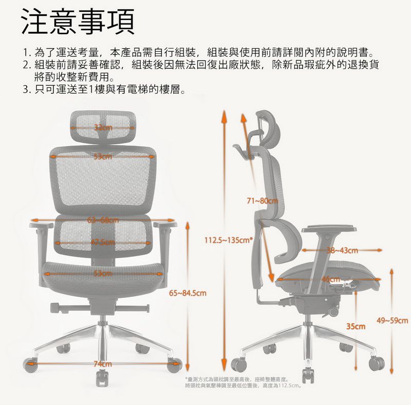 注意事項1. 為了運送考本產品需自行組裝,組裝與使用前請詳閱內附說明書2. 組裝前請妥善確認,組裝後因無法回復出廠狀態,除新品退換貨將酌收整新費用。3. 只可運送至1樓與有電梯的樓層。71~80112.5~135cm65~84.5cm量方式為頭枕最高後,座椅整體高度。將頭枕與氣壓棒調至最低位置後,高度為112.5cm。38~cm49-59cm35cm