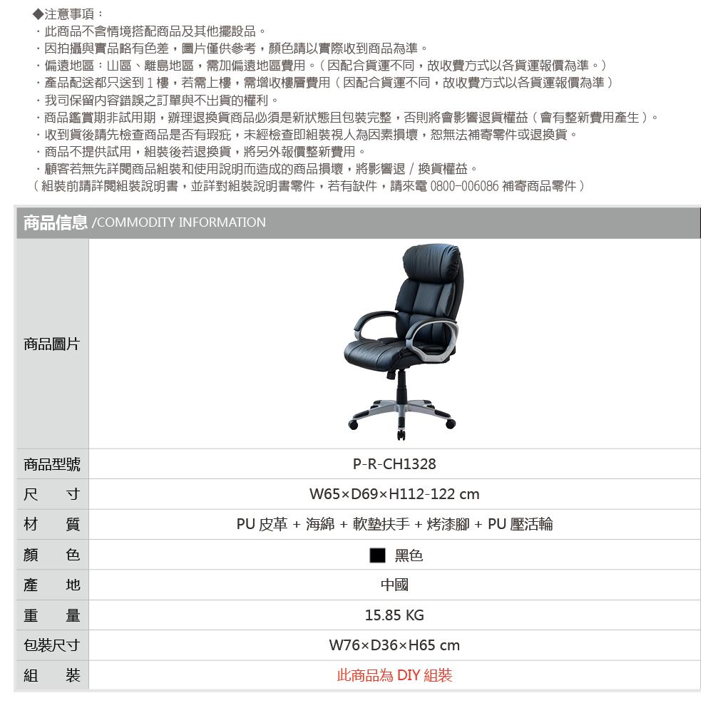 注意事項:此商品不含情境搭配商品及其他擺設品。因拍攝與實品略有色差,圖片僅供參考,顏色請以實際收到商品為準。偏遠區:山區、離島地區,需加偏遠地區費用。(因配合貨運不同,故收費方式以各貨運報價為準。)產品配送都只送到1樓,若需上樓,需增收樓層費用(因配合貨運不同,故收費方式以各貨運報價為準)我司保留內容錯誤之訂單與不出貨的權利。商品鑑賞期非試用期,辦理退換貨商品必須是新狀態且包裝完整,否則將會影響退貨權益(會有整新費用產生)。收到貨後請先檢查商品是否有瑕疵,未經檢查即組裝視人為因素損壞,恕無法補寄零件或退換貨。·商品不提供試用,組裝後若退換貨,將另外報價整新費用。·顧客若無先詳閱商品組裝和使用說明而造成的商品損壞,將影響退換貨權益。(組裝前請詳閱組裝說明書,並詳對組裝說明書零件,若有缺件,請來電0800-006086 補寄商品零件)商品信息 /COMMODITY INFORMATION商品圖片商品型號尺 寸質色P-R-CH1328W65D69H112-122 cmPU 皮革 + 海綿+ 軟墊扶手+ 烤漆腳+ PU 壓活輪產 地重 量包裝尺寸組 裝黑色中國15.85 KGD36×H65 cm此商品為 DIY 組裝