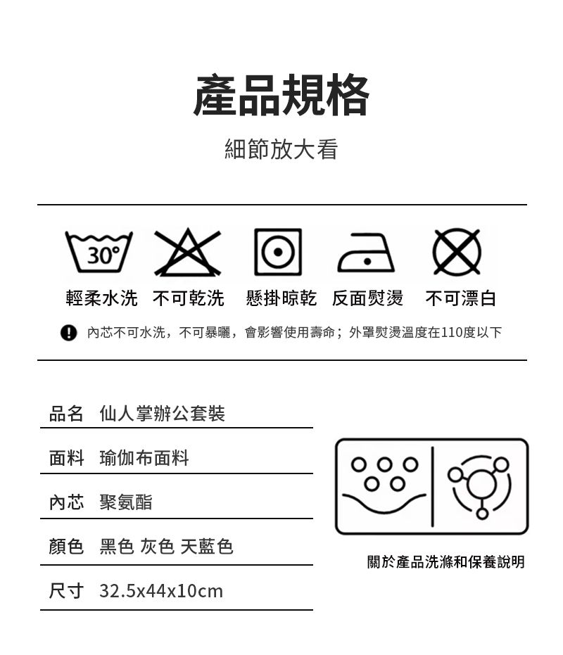 產品規格細節放大看30輕柔水洗 不可乾洗 懸掛 反面熨燙 不可漂白芯不可水洗,不可暴曬,會影響使用壽命;外罩熨燙溫度在110度以下品名 仙人掌辦公套裝面料 瑜伽布面料內芯 聚氨酯顏色 黑色 灰色 天藍色關於產品洗滌和保養說明尺寸 32.5x44x10cm