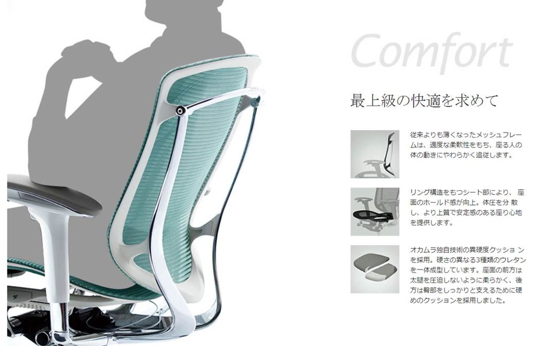 Comfort最上級の快適を求めて従来よりも薄くなったメッシュフレーム適度な柔軟性をもち、 座る人の体の動きにやわらかく追従します。リング構造をもつシート部により、座面のホールド感が向上。 体圧を分散し、より上質で安定感のある座り心地を提供します。オカムラ独自技術の異硬度クッションを採用。 硬さの異なる3種類のウレタンを一体成型しています。 座面の前方は太腿を圧迫しないように柔らかく、 後方はをしっかりと支えるために硬めのクッションを採用しました。