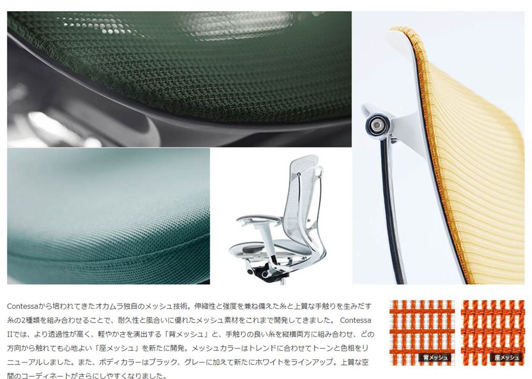 Contessaから培われてきたオカムラ独自のメッシュ技術。 伸縮性と強度を兼ね備えたと上質な手触りを生みだす糸の2種類を組み合わせることで、耐久性と風合いに優れたメッシュ素材をこれまで開発してきました。 Contessaでは、より透過性が高く、軽やかさを演出する 「背メッシュと、手触りの良い糸を縦横両方に組み合わせ、どの方向から触れても心地よい 「座メッシュ」を新たに開発。 メッシュカラーはトレンドに合わせてトーンと色相をリニューアルしました。 また、 ボディカラーはブラック、グレーに加えて新たにホワイトをラインアップ。 上質な空のコーディネートがさらにしやすくなりました。背メッシュ座メッシュ