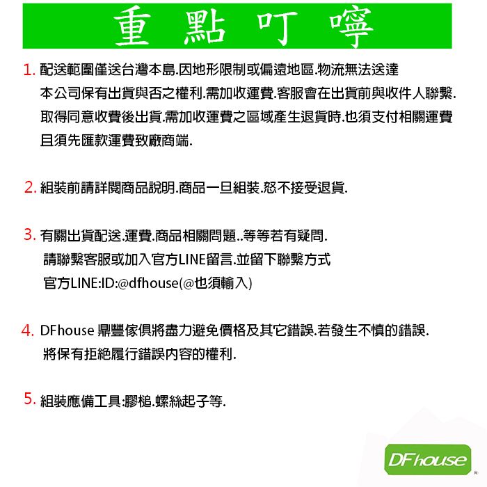 重點叮嚀1配送範圍僅送台灣本島因地形限制或偏遠地區物流無法送達本公司保有出貨與否之權利需加收運費客服會在出貨前與收件人聯繫.取得同意收費後出貨.需加收運費之區域產生退貨時也須支付相關運費且須先匯款運費致廠商端.2. 組裝前請詳閱商品說明.商品一旦組裝.怒不接受退貨.3. 有關出貨配送運費.商品相關問題..等等若有疑問.請聯繫客服或加入官方LINE留言.並留下聯繫方式官方LINE:ID:@dfhouse(@也須輸入)4. DFhouse 鼎豐傢俱將盡力避免價格及其它錯誤.若發生不慎的錯誤.將保有拒絕履行錯誤內容的權利.5.組裝應備工具:膠.螺絲起子等.DF house