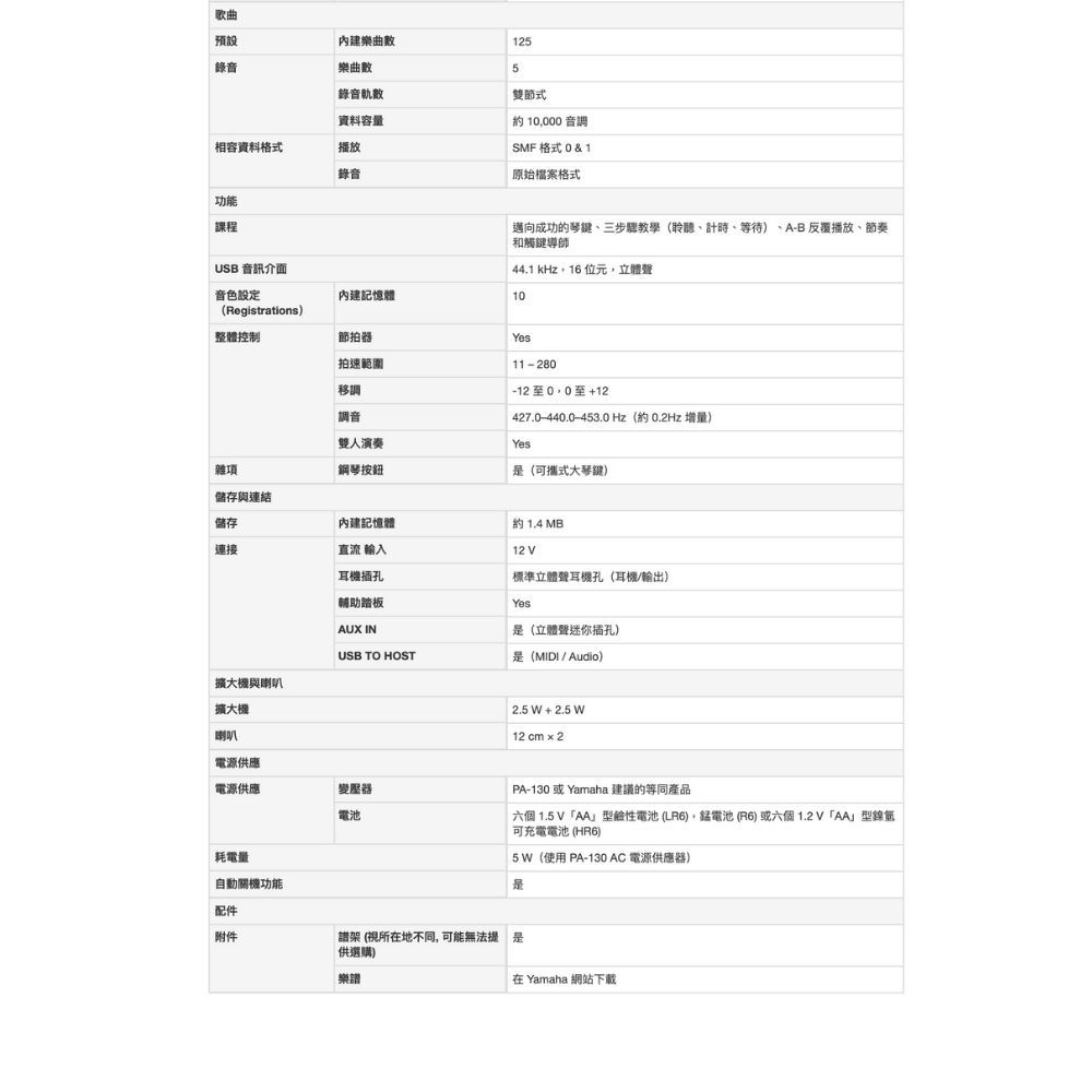 歌曲預設錄音樂曲內建樂曲數1255錄音軌數資料容量相容資料格式播放錄音雙節式音調SMF 格式 0 & 1原始檔案格式功能課程邁向成功的琴三步驟教學(聆聽、計時、等待、A-B 反覆播放、節奏和觸鍵導師441 kHz16位元立體聲USB 音訊介面音色設定內建記憶體10(Registrations)整體控制節拍器拍範圍移調調音11-280至+12427.0-440.0-453.0 Hz(約0.2Hz 增量)雜項雙人演奏鋼琴按鈕Yes(可攜式大琴鍵)儲存與連結儲存內建記憶體連接直流 輸入耳機插孔輔助踏板AUX IN約 1.4 MB12V標準立體聲耳機孔(耳機/輸出)Yes(立體聲迷你插孔)USB TO HOST是(MIDI/Audio)擴大機與喇叭擴大機喇叭2.5 W + 2.5 W12 cm  2.電源供應電源供應變壓器電池耗電量自動關機功能配件附件PA-130或Yamaha 建議的等同產品六個 1.5V型鹼性電池(LR6),電池(6)或六個「AA型鎳可充電電池 (HR6)5 W(使用 PA-130AC電源供應器)是架 (視所在地不同,可能無法是供選購)樂譜在 Yamaha 網站下載