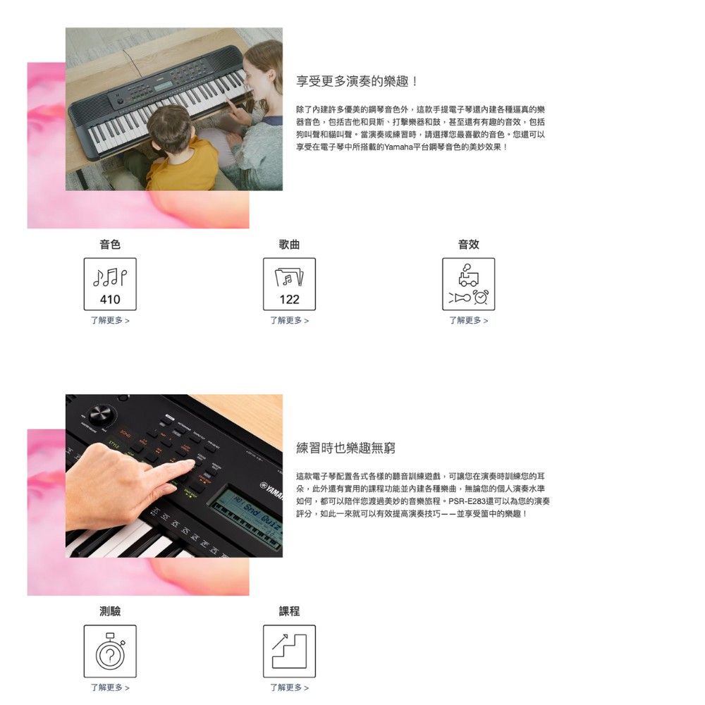 享受更多演奏的樂趣!除了內建許多優美的鋼琴音色外,這款手提電子琴還內建各種逼真的樂器音色,包括吉他和貝斯、打擊樂器和鼓,甚至還有有趣的音效,包括狗叫聲和貓叫聲。當演奏或練習時,請選擇您最喜歡的音色。您還可以享受在電子琴中所搭載的Yamaha平台鋼琴音色的美妙效果!音色歌曲音效410122了解更多 了解更多 了解更多 練習時也樂趣無窮這款電子琴配置各式各樣的聽音訓練遊戲,可讓您在演奏時訓練您的耳朵,此外還有實用的課程功能並內建各種樂曲,無論您的個人演奏水準如何,都可以陪伴您渡過美妙的音樂旅程。PR-E283還可以為您的演奏評分,如此一來就可以有效提高演奏技巧並享受的樂趣!S  Quiz測驗課程?了解更多了解更多