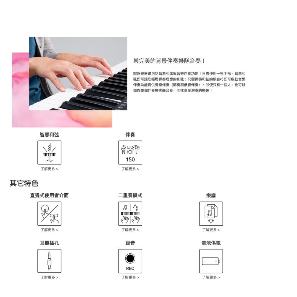 與完美的背景伴奏樂隊合奏!鍵盤樂器還包括智慧和弦與音樂伴奏功能!只需使用一根手指,智慧和弦即可讓您輕鬆彈奏理想的和弦;只需彈奏和弦的根音符即可啟動音樂伴奏功能提供音樂伴奏(節奏和低音伴奏)。即使只有一個人,也可以如與整個伴奏樂隊般合奏,同樣享受演奏的樂趣!智慧和弦伴奏150了解更多了解更多 其它特色直覺式使用者介面二重奏模式樂譜 了解更多了解更多耳機插孔錄音REC了解更多 了解更多了解更多 電池供電了解更多 