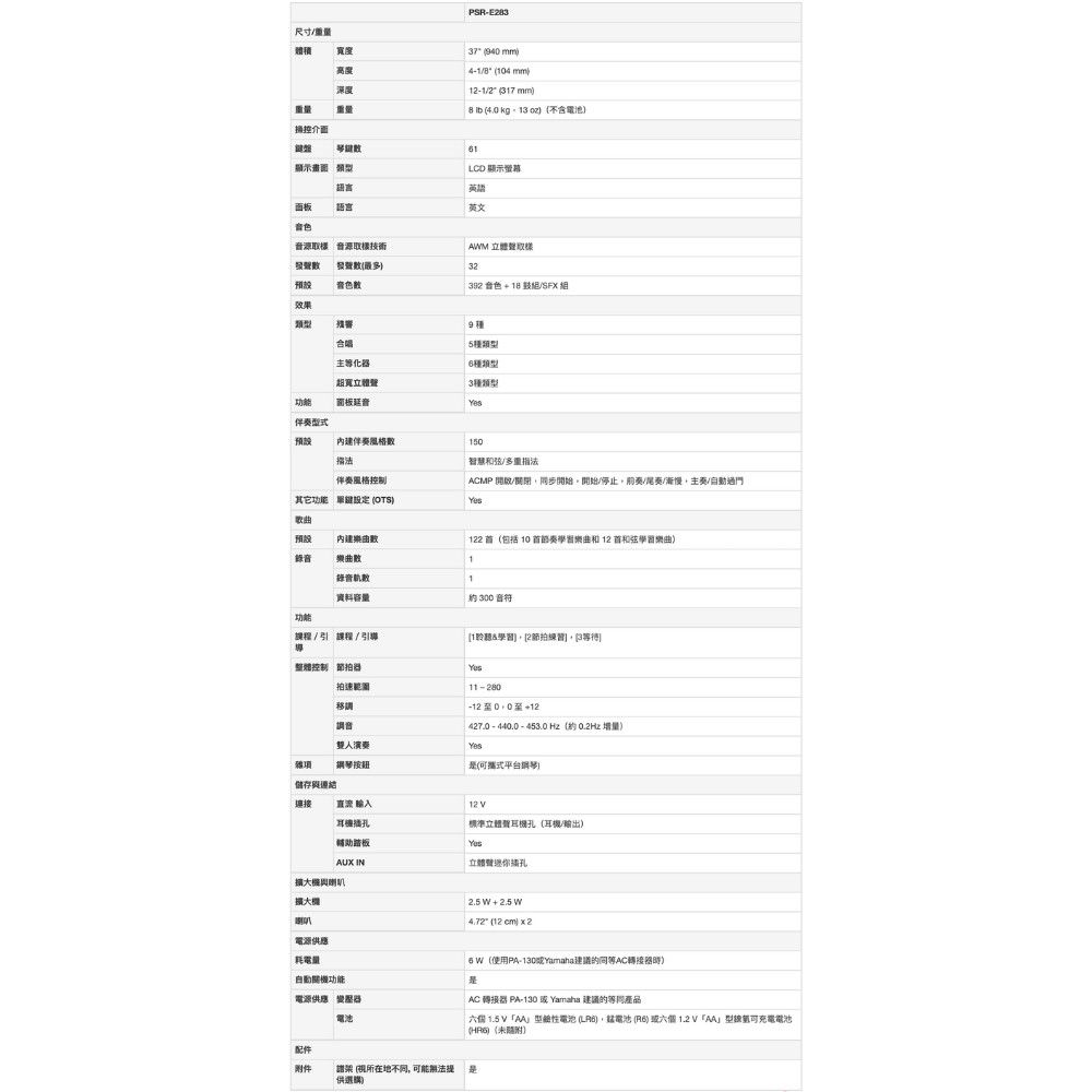 尺寸重量體積高度深度重量重量操控介面顯示 類型語言面板語言音色音源樣 音源取PSRE23 37 940 mm4/804mm12-1/2 mm8  4.0 - (不含電池1LCD 顯示英語英文AM (32預設音色392音色+18/效果類型合唱5種類型等化器種類型超寬3種類型面板音伴預設 伴奏風格150智慧和弦/多重指法伴奏風格控制ACMP /關閉開始開始/停止/尾奏/慢主奏/動過門其它功能  (OTS歌曲預設内建122 (包括 10 和 12 和弦學習樂曲錄音樂曲1錄音1資料容量約 300 音符功能/ 課程/引導 1聆聽學習[2節拍自控制 拍速範圍移調音11-280至+12427.0 - 440.0 -453.0 Hz(約 0.2Hz 增量雙人演奏雜項儲存鋼琴按鈕(平台鋼琴)連接直流 輸入耳機輔助踏板標準耳機孔(耳機/輸出)AUX IN立體聲插孔擴大機與擴大機喇叭2.5 W+2.5W (12 )  2電源供應耗電量功能電源供應 變壓器電池6 W(使用PA-130Yamaha建議AC轉接器)AC 轉接器 PA-130  Yamaha 建議的產品 1.5 V型電池 (),電池 (6)或六個1.2V型可充電電池(HR)(未)配件附件架 (所在地, 可能無法提供選購)